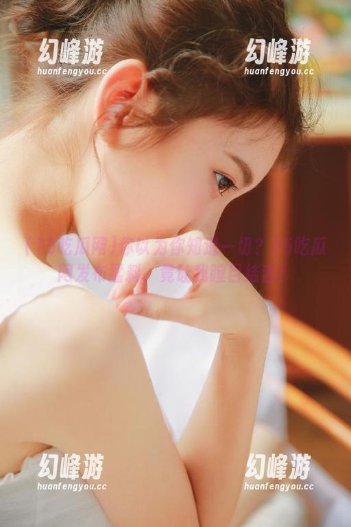 你以为你知道一切？15吃瓜网发布猛料，竟让我瞠目结舌！