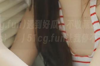 遇到好瓜，不收藏怎么行？https://51cg.fun让我停不下来！