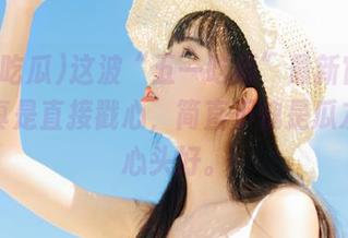 这波“五一吃瓜”最新官网分享，真是直接戳心，简直不愧是瓜友们的心头好。