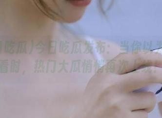 今日吃瓜发布：当你以为没人看时，热门大瓜悄悄再次上线！