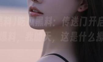 吃瓜黑料：传送门开启，反差黑料爆料，我的天，这是什么操作？